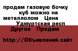 продам газовую бочку  2 куб,можно на металлолом › Цена ­ 20 000 - Удмуртская респ. Другое » Продам   